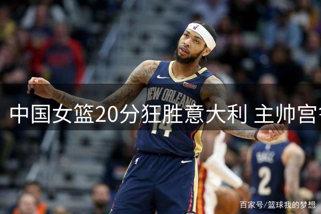 中国女篮20分狂胜意大利 主帅宫鲁鸣临场指挥获赞誉