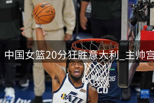 中国女篮20分狂胜意大利 主帅宫鲁鸣临场指挥获赞誉